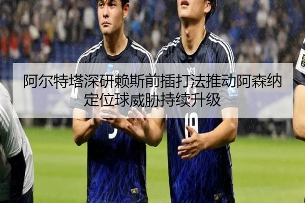 阿尔特塔深研赖斯前插打法推动阿森纳定位球威胁持续升级